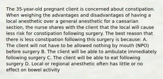 The 35-year-old pregnant client is concerned about constipation. When weighing the advantages and disadvantages of having a local anesthetic over a general anesthetic for a caesarian section, the nurse shares with the client that the local will cause less risk for constipation following surgery. The best reason that there is less constipation following this surgery is because: A. The client will not have to be allowed nothing by mouth (NPO) before surgery B. The client will be able to ambulate immediately following surgery C. The client will be able to eat following surgery D. Local or regional anesthetic often has little or no effect on bowel activity