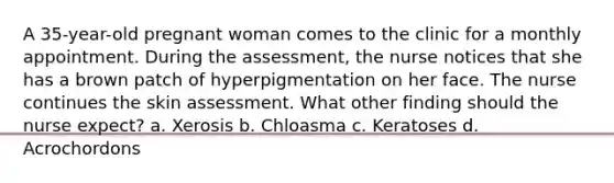 A 35-year-old pregnant woman comes to the clinic for a monthly appointment. During the assessment, the nurse notices that she has a brown patch of hyperpigmentation on her face. The nurse continues the skin assessment. What other finding should the nurse expect? a. Xerosis b. Chloasma c. Keratoses d. Acrochordons