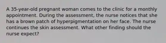 A 35-year-old pregnant woman comes to the clinic for a monthly appointment. During the assessment, the nurse notices that she has a brown patch of hyperpigmentation on her face. The nurse continues the skin assessment. What other finding should the nurse expect?