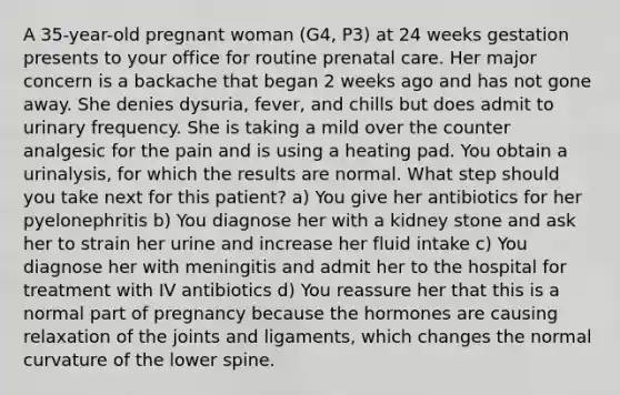 A 35-year-old pregnant woman (G4, P3) at 24 weeks gestation presents to your office for routine prenatal care. Her major concern is a backache that began 2 weeks ago and has not gone away. She denies dysuria, fever, and chills but does admit to urinary frequency. She is taking a mild over the counter analgesic for the pain and is using a heating pad. You obtain a urinalysis, for which the results are normal. What step should you take next for this patient? a) You give her antibiotics for her pyelonephritis b) You diagnose her with a kidney stone and ask her to strain her urine and increase her fluid intake c) You diagnose her with meningitis and admit her to the hospital for treatment with IV antibiotics d) You reassure her that this is a normal part of pregnancy because the hormones are causing relaxation of the joints and ligaments, which changes the normal curvature of the lower spine.