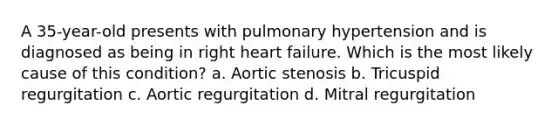 A 35-year-old presents with pulmonary hypertension and is diagnosed as being in right heart failure. Which is the most likely cause of this condition? a. Aortic stenosis b. Tricuspid regurgitation c. Aortic regurgitation d. Mitral regurgitation