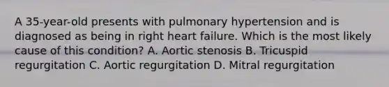 A 35-year-old presents with pulmonary hypertension and is diagnosed as being in right heart failure. Which is the most likely cause of this condition? A. Aortic stenosis B. Tricuspid regurgitation C. Aortic regurgitation D. Mitral regurgitation