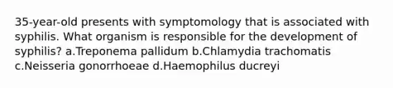 35-year-old presents with symptomology that is associated with syphilis. What organism is responsible for the development of syphilis? a.Treponema pallidum b.Chlamydia trachomatis c.Neisseria gonorrhoeae d.Haemophilus ducreyi