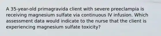 A 35-year-old primagravida client with severe preeclampia is receiving magnesium sulfate via continuous IV infusion. Which assessment data would indicate to the nurse that the client is experiencing magnesium sulfate toxicity?