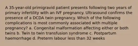 A 35-year-old primigravid patient presents following two years of primary infertility with an IVF pregnancy. Ultrasound confirms the presence of a DCDA twin pregnancy. Which of the following complications is most commonly associated with multiple pregnancy? a. Congenital malformation affecting either or both twins b. Twin to twin transfusion syndrome c. Postpartum haemorrhage d. Preterm labour less than 32 weeks