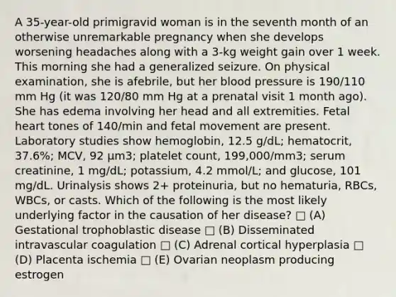 A 35-year-old primigravid woman is in the seventh month of an otherwise unremarkable pregnancy when she develops worsening headaches along with a 3-kg weight gain over 1 week. This morning she had a generalized seizure. On physical examination, she is afebrile, but her blood pressure is 190/110 mm Hg (it was 120/80 mm Hg at a prenatal visit 1 month ago). She has edema involving her head and all extremities. Fetal heart tones of 140/min and fetal movement are present. Laboratory studies show hemoglobin, 12.5 g/dL; hematocrit, 37.6%; MCV, 92 μm3; platelet count, 199,000/mm3; serum creatinine, 1 mg/dL; potassium, 4.2 mmol/L; and glucose, 101 mg/dL. Urinalysis shows 2+ proteinuria, but no hematuria, RBCs, WBCs, or casts. Which of the following is the most likely underlying factor in the causation of her disease? □ (A) Gestational trophoblastic disease □ (B) Disseminated intravascular coagulation □ (C) Adrenal cortical hyperplasia □ (D) Placenta ischemia □ (E) Ovarian neoplasm producing estrogen