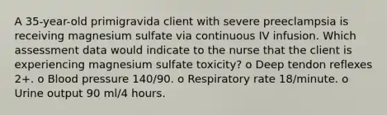 A 35-year-old primigravida client with severe preeclampsia is receiving magnesium sulfate via continuous IV infusion. Which assessment data would indicate to the nurse that the client is experiencing magnesium sulfate toxicity? o Deep tendon reflexes 2+. o <a href='https://www.questionai.com/knowledge/kD0HacyPBr-blood-pressure' class='anchor-knowledge'>blood pressure</a> 140/90. o Respiratory rate 18/minute. o Urine output 90 ml/4 hours.