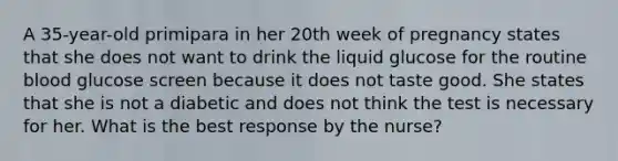 A 35-year-old primipara in her 20th week of pregnancy states that she does not want to drink the liquid glucose for the routine blood glucose screen because it does not taste good. She states that she is not a diabetic and does not think the test is necessary for her. What is the best response by the nurse?