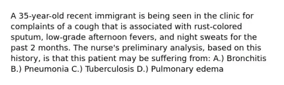 A 35-year-old recent immigrant is being seen in the clinic for complaints of a cough that is associated with rust-colored sputum, low-grade afternoon fevers, and night sweats for the past 2 months. The nurse's preliminary analysis, based on this history, is that this patient may be suffering from: A.) Bronchitis B.) Pneumonia C.) Tuberculosis D.) Pulmonary edema