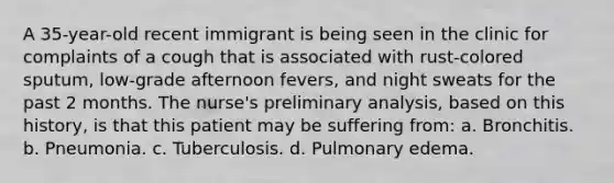 A 35-year-old recent immigrant is being seen in the clinic for complaints of a cough that is associated with rust-colored sputum, low-grade afternoon fevers, and night sweats for the past 2 months. The nurse's preliminary analysis, based on this history, is that this patient may be suffering from: a. Bronchitis. b. Pneumonia. c. Tuberculosis. d. Pulmonary edema.