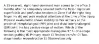 A 35-year-old, right-hand-dominant man comes to the office 3 months after he completely severed both the flexor digitorum superficialis and profundus tendons in Zone II of the right long finger. He did not seek medical attention at the time of the injury. Physical examination shows inability to flex actively at the proximal interphalangeal (PIP) joint and distal interphalangeal (DIP) joint. He has passive range of motion. Which of the following is the most appropriate management? A) One-stage tendon grafting B) Primary repair C) Tendon transfer D) Two-stage tendon reconstruction E) Observation only