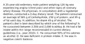 A 35-year-old sedentary male patient weighing 120 kg was experiencing angina (chest pain) and other signs of coronary artery disease. His physician, in consultation with a registered dietitian, conducted a 3-day dietary recall. The patient consumed an average of 585 g of carbohydrate, 150 g of protein, and 95 g of fat each day. In addition, he drank 45 g of alcohol. The patient's diet is best described by which one of the following? A. He consumed between 2,500 and 3,000 kcal/day. B. He had a fat intake within the range recommended in current dietary guidelines (i.e., year 2010). C. He consumed 50% of his calories as alcohol. D. He was deficient in protein intake. E. He was in negative caloric balance.