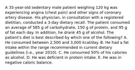 A 35-year-old sedentary male patient weighing 120 kg was experiencing angina (chest pain) and other signs of coronary artery disease. His physician, in consultation with a registered dietitian, conducted a 3-day dietary recall. The patient consumed an average of 585 g of carbohydrate, 150 g of protein, and 95 g of fat each day. In addition, he drank 45 g of alcohol. The patient's diet is best described by which one of the following? A. He consumed between 2,500 and 3,000 kcal/day. B. He had a fat intake within the range recommended in current dietary guidelines (i.e., year 2010). C. He consumed 50% of his calories as alcohol. D. He was deficient in protein intake. E. He was in negative caloric balance.