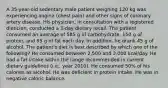 A 35-year-old sedentary male patient weighing 120 kg was experiencing angina (chest pain) and other signs of coronary artery disease. His physician, in consultation with a registered dietician, conducted a 3-day dietary recall. The patient consumed an average of 585 g of carbohydrate, 150 g of protein, and 95 g of fat each day. In addition, he drank 45 g of alcohol. The patient's diet is best described by which one of the following? He consumed between 2,500 and 3,000 kcal/day. He had a fat intake within the range recommended in current dietary guidelines (i.e., year 2010). He consumed 50% of his calories as alcohol. He was deficient in protein intake. He was in negative caloric balance.