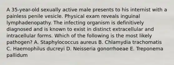 A 35-year-old sexually active male presents to his internist with a painless penile vesicle. Physical exam reveals inguinal lymphadenopathy. The infecting organism is definitively diagnosed and is known to exist in distinct extracellular and intracellular forms. Which of the following is the most likely pathogen? A. Staphylococcus aureus B. Chlamydia trachomatis C. Haemophilus ducreyi D. Neisseria gonorrhoeae E. Treponema pallidum