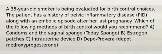 A 35-year-old smoker is being evaluated for birth control choices. The patient has a history of pelvic inflammatory disease (PID) along with an embolic episode after her last pregnancy. Which of the following methods of birth control would you recommend? A) Condoms and the vaginal sponge (Today Sponge) B) Estrogen patches C) Intrauterine device D) Depo-Provera (depot medroxyprogesterone)