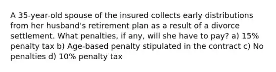 A 35-year-old spouse of the insured collects early distributions from her husband's retirement plan as a result of a divorce settlement. What penalties, if any, will she have to pay? a) 15% penalty tax b) Age-based penalty stipulated in the contract c) No penalties d) 10% penalty tax