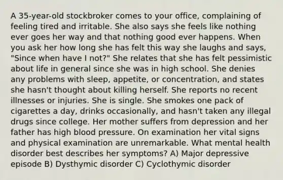 A 35-year-old stockbroker comes to your office, complaining of feeling tired and irritable. She also says she feels like nothing ever goes her way and that nothing good ever happens. When you ask her how long she has felt this way she laughs and says, "Since when have I not?" She relates that she has felt pessimistic about life in general since she was in high school. She denies any problems with sleep, appetite, or concentration, and states she hasn't thought about killing herself. She reports no recent illnesses or injuries. She is single. She smokes one pack of cigarettes a day, drinks occasionally, and hasn't taken any illegal drugs since college. Her mother suffers from depression and her father has high blood pressure. On examination her vital signs and physical examination are unremarkable. What mental health disorder best describes her symptoms? A) Major depressive episode B) Dysthymic disorder C) Cyclothymic disorder