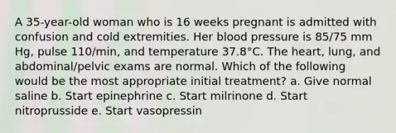 A 35-year-old woman who is 16 weeks pregnant is admitted with confusion and cold extremities. Her blood pressure is 85/75 mm Hg, pulse 110/min, and temperature 37.8°C. The heart, lung, and abdominal/pelvic exams are normal. Which of the following would be the most appropriate initial treatment? a. Give normal saline b. Start epinephrine c. Start milrinone d. Start nitroprusside e. Start vasopressin