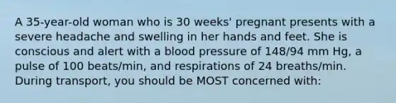 A 35-year-old woman who is 30 weeks' pregnant presents with a severe headache and swelling in her hands and feet. She is conscious and alert with a blood pressure of 148/94 mm Hg, a pulse of 100 beats/min, and respirations of 24 breaths/min. During transport, you should be MOST concerned with: