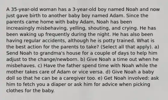 A 35-year-old woman has a 3-year-old boy named Noah and now just gave birth to another baby boy named Adam. Since the parents came home with baby Adam, Noah has been increasingly misbehaving, yelling, shouting, and crying. He has been waking up frequently during the night. He has also been having regular accidents, although he is potty trained. What is the best action for the parents to take? (Select all that apply). a) Send Noah to grandma's house for a couple of days to help him adjust to the change/newborn. b) Give Noah a time out when he misbehaves. c) Have the father spend time with Noah while the mother takes care of Adam or vice versa. d) Give Noah a baby doll so that he can be a caregiver too. e) Get Noah involved: ask him to fetch you a diaper or ask him for advice when picking clothes for the baby.