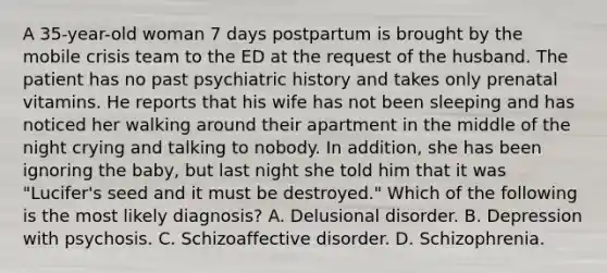 A 35-year-old woman 7 days postpartum is brought by the mobile crisis team to the ED at the request of the husband. The patient has no past psychiatric history and takes only prenatal vitamins. He reports that his wife has not been sleeping and has noticed her walking around their apartment in the middle of the night crying and talking to nobody. In addition, she has been ignoring the baby, but last night she told him that it was "Lucifer's seed and it must be destroyed." Which of the following is the most likely diagnosis? A. Delusional disorder. B. Depression with psychosis. C. Schizoaffective disorder. D. Schizophrenia.