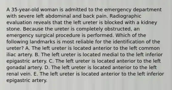 A 35-year-old woman is admitted to the emergency department with severe left abdominal and back pain. Radiographic evaluation reveals that the left ureter is blocked with a kidney stone. Because the ureter is completely obstructed, an emergency surgical procedure is performed. Which of the following landmarks is most reliable for the identification of the ureter? A. The left ureter is located anterior to the left common iliac artery. B. The left ureter is located medial to the left inferior epigastric artery. C. The left ureter is located anterior to the left gonadal artery. D. The left ureter is located anterior to the left renal vein. E. The left ureter is located anterior to the left inferior epigastric artery.