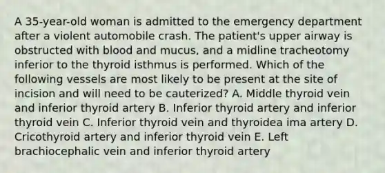 A 35-year-old woman is admitted to the emergency department after a violent automobile crash. The patient's upper airway is obstructed with blood and mucus, and a midline tracheotomy inferior to the thyroid isthmus is performed. Which of the following vessels are most likely to be present at the site of incision and will need to be cauterized? A. Middle thyroid vein and inferior thyroid artery B. Inferior thyroid artery and inferior thyroid vein C. Inferior thyroid vein and thyroidea ima artery D. Cricothyroid artery and inferior thyroid vein E. Left brachiocephalic vein and inferior thyroid artery