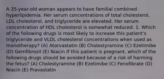 A 35-year-old woman appears to have familial combined hyperlipidemia. Her serum concentrations of total cholesterol, LDL cholesterol, and triglyceride are elevated. Her serum concentration of HDL cholesterol is somewhat reduced. 1. Which of the following drugs is most likely to increase this patient's triglyceride and VLDL cholesterol concentrations when used as monotherapy? (A) Atorvastatin (B) Cholestyramine (C) Ezetimibe (D) Gemfibrozil (E) Niacin If this patient is pregnant, which of the following drugs should be avoided because of a risk of harming the fetus? (A) Cholestyramine (B) Ezetimibe (C) Fenofibrate (D) Niacin (E) Pravastatin