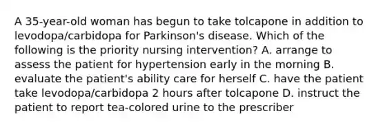 A 35-year-old woman has begun to take tolcapone in addition to levodopa/carbidopa for Parkinson's disease. Which of the following is the priority nursing intervention? A. arrange to assess the patient for hypertension early in the morning B. evaluate the patient's ability care for herself C. have the patient take levodopa/carbidopa 2 hours after tolcapone D. instruct the patient to report tea-colored urine to the prescriber