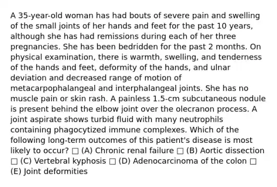 A 35-year-old woman has had bouts of severe pain and swelling of the small joints of her hands and feet for the past 10 years, although she has had remissions during each of her three pregnancies. She has been bedridden for the past 2 months. On physical examination, there is warmth, swelling, and tenderness of the hands and feet, deformity of the hands, and ulnar deviation and decreased range of motion of metacarpophalangeal and interphalangeal joints. She has no muscle pain or skin rash. A painless 1.5-cm subcutaneous nodule is present behind the elbow joint over the olecranon process. A joint aspirate shows turbid fluid with many neutrophils containing phagocytized immune complexes. Which of the following long-term outcomes of this patient's disease is most likely to occur? □ (A) Chronic renal failure □ (B) Aortic dissection □ (C) Vertebral kyphosis □ (D) Adenocarcinoma of the colon □ (E) Joint deformities