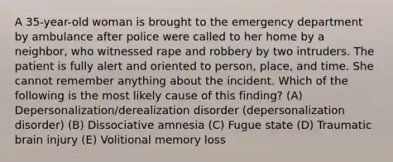 A 35-year-old woman is brought to the emergency department by ambulance after police were called to her home by a neighbor, who witnessed rape and robbery by two intruders. The patient is fully alert and oriented to person, place, and time. She cannot remember anything about the incident. Which of the following is the most likely cause of this finding? (A) Depersonalization/derealization disorder (depersonalization disorder) (B) Dissociative amnesia (C) Fugue state (D) Traumatic brain injury (E) Volitional memory loss