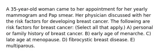 A 35-year-old woman came to her appointment for her yearly mammogram and Pap smear. Her physician discussed with her the risk factors for developing breast cancer. The following are risk factors for breast cancer: (Select all that apply.) A) personal or family history of breast cancer. B) early age of menarche. C) late age at menopause. D) fibrocystic breast disease. E) multiparous.