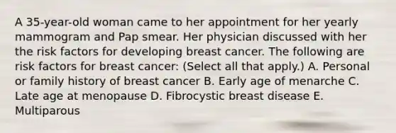 A 35-year-old woman came to her appointment for her yearly mammogram and Pap smear. Her physician discussed with her the risk factors for developing breast cancer. The following are risk factors for breast cancer: (Select all that apply.) A. Personal or family history of breast cancer B. Early age of menarche C. Late age at menopause D. Fibrocystic breast disease E. Multiparous