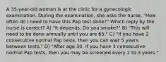 A 35-year-old woman is at the clinic for a gynecologic examination. During the examination, she asks the nurse, "How often do I need to have this Pap test done?" Which reply by the nurse is correct? A) "It depends. Do you smoke?" B) "This will need to be done annually until you are 65." C) "If you have 2 consecutive normal Pap tests, then you can wait 5 years between tests." D) "After age 30, if you have 3 consecutive normal Pap tests, then you may be screened every 2 to 3 years."