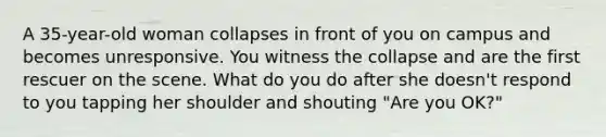 A 35-year-old woman collapses in front of you on campus and becomes unresponsive. You witness the collapse and are the first rescuer on the scene. What do you do after she doesn't respond to you tapping her shoulder and shouting "Are you OK?"