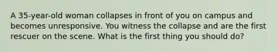 A 35-year-old woman collapses in front of you on campus and becomes unresponsive. You witness the collapse and are the first rescuer on the scene. What is the first thing you should do?