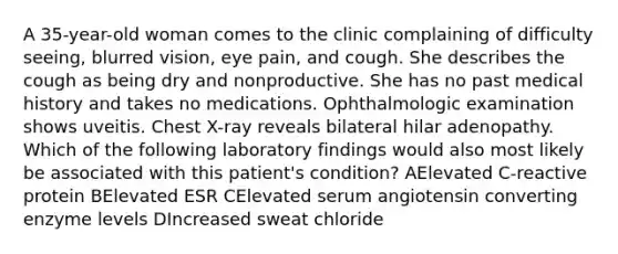 A 35-year-old woman comes to the clinic complaining of difficulty seeing, blurred vision, eye pain, and cough. She describes the cough as being dry and nonproductive. She has no past medical history and takes no medications. Ophthalmologic examination shows uveitis. Chest X-ray reveals bilateral hilar adenopathy. Which of the following laboratory findings would also most likely be associated with this patient's condition? AElevated C-reactive protein BElevated ESR CElevated serum angiotensin converting enzyme levels DIncreased sweat chloride