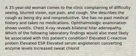 A 35-year-old woman comes to the clinic complaining of difficulty seeing, blurred vision, eye pain, and cough. She describes the cough as being dry and nonproductive. She has no past medical history and takes no medications. Ophthalmologic examination shows uveitis. Chest X-ray reveals bilateral hilar adenopathy. Which of the following laboratory findings would also most likely be associated with this patient's condition? Elevated C-reactive protein Elevated ESR Elevated serum angiotensin converting enzyme levels Increased sweat chlorid