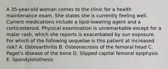 A 35-year-old woman comes to the clinic for a health maintenance exam. She states she is currently feeling well. Current medications include a lipid-lowering agent and a corticosteroid. Physical examination is unremarkable except for a malar rash, which she reports is exacerbated by sun exposure. For which of the following sequelae is this patient at increased risk? A. Osteoarthritis B. Osteonecrosis of the femoral head C. Paget's disease of the bone D. Slipped capital femoral epiphysis E. Spondylolisthesis