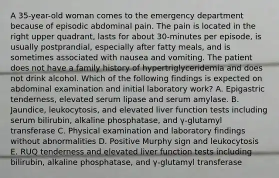 A 35-year-old woman comes to the emergency department because of episodic abdominal pain. The pain is located in the right upper quadrant, lasts for about 30-minutes per episode, is usually postprandial, especially after fatty meals, and is sometimes associated with nausea and vomiting. The patient does not have a family history of hypertriglyceridemia and does not drink alcohol. Which of the following findings is expected on abdominal examination and initial laboratory work? A. Epigastric tenderness, elevated serum lipase and serum amylase. B. Jaundice, leukocytosis, and elevated liver function tests including serum bilirubin, alkaline phosphatase, and γ-glutamyl transferase C. Physical examination and laboratory findings without abnormalities D. Positive Murphy sign and leukocytosis E. RUQ tenderness and elevated liver function tests including bilirubin, alkaline phosphatase, and γ-glutamyl transferase