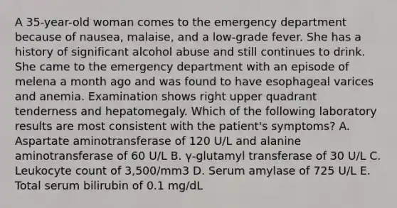 A 35-year-old woman comes to the emergency department because of nausea, malaise, and a low-grade fever. She has a history of significant alcohol abuse and still continues to drink. She came to the emergency department with an episode of melena a month ago and was found to have esophageal varices and anemia. Examination shows right upper quadrant tenderness and hepatomegaly. Which of the following laboratory results are most consistent with the patient's symptoms? A. Aspartate aminotransferase of 120 U/L and alanine aminotransferase of 60 U/L B. γ-glutamyl transferase of 30 U/L C. Leukocyte count of 3,500/mm3 D. Serum amylase of 725 U/L E. Total serum bilirubin of 0.1 mg/dL