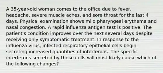 A 35-year-old woman comes to the office due to fever, headache, severe muscle aches, and sore throat for the last 4 days. Physical examination shows mild pharyngeal erythema and nasal congestion. A rapid influenza antigen test is positive. The patient's condition improves over the next several days despite receiving only symptomatic treatment. In response to the influenza virus, infected respiratory epithelial cells begin secreting increased quantities of interferons. The specific interferons secreted by these cells will most likely cause which of the following changes?