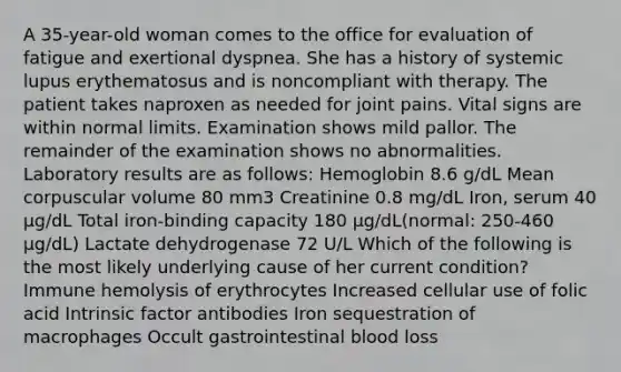 A 35-year-old woman comes to the office for evaluation of fatigue and exertional dyspnea. She has a history of systemic lupus erythematosus and is noncompliant with therapy. The patient takes naproxen as needed for joint pains. Vital signs are within normal limits. Examination shows mild pallor. The remainder of the examination shows no abnormalities. Laboratory results are as follows: Hemoglobin 8.6 g/dL Mean corpuscular volume 80 mm3 Creatinine 0.8 mg/dL Iron, serum 40 µg/dL Total iron-binding capacity 180 µg/dL(normal: 250-460 µg/dL) Lactate dehydrogenase 72 U/L Which of the following is the most likely underlying cause of her current condition? Immune hemolysis of erythrocytes Increased cellular use of folic acid Intrinsic factor antibodies Iron sequestration of macrophages Occult gastrointestinal blood loss