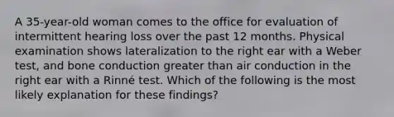 A 35-year-old woman comes to the office for evaluation of intermittent hearing loss over the past 12 months. Physical examination shows lateralization to the right ear with a Weber test, and bone conduction greater than air conduction in the right ear with a Rinné test. Which of the following is the most likely explanation for these findings?