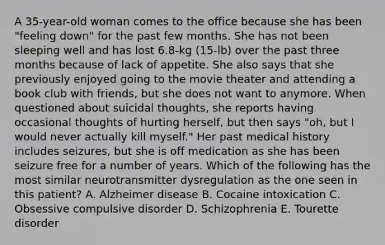 A 35-year-old woman comes to the office because she has been "feeling down" for the past few months. She has not been sleeping well and has lost 6.8-kg (15-lb) over the past three months because of lack of appetite. She also says that she previously enjoyed going to the movie theater and attending a book club with friends, but she does not want to anymore. When questioned about suicidal thoughts, she reports having occasional thoughts of hurting herself, but then says "oh, but I would never actually kill myself." Her past medical history includes seizures, but she is off medication as she has been seizure free for a number of years. Which of the following has the most similar neurotransmitter dysregulation as the one seen in this patient? A. Alzheimer disease B. Cocaine intoxication C. Obsessive compulsive disorder D. Schizophrenia E. Tourette disorder