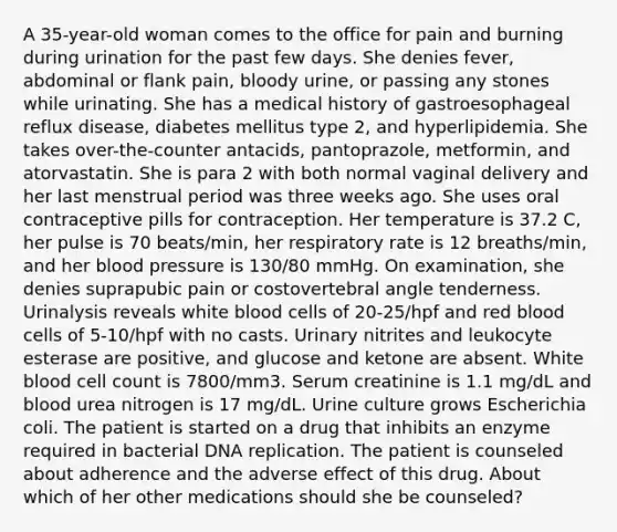 A 35-year-old woman comes to the office for pain and burning during urination for the past few days. She denies fever, abdominal or flank pain, bloody urine, or passing any stones while urinating. She has a medical history of gastroesophageal reflux disease, diabetes mellitus type 2, and hyperlipidemia. She takes over-the-counter antacids, pantoprazole, metformin, and atorvastatin. She is para 2 with both normal vaginal delivery and her last menstrual period was three weeks ago. She uses oral contraceptive pills for contraception. Her temperature is 37.2 C, her pulse is 70 beats/min, her respiratory rate is 12 breaths/min, and her blood pressure is 130/80 mmHg. On examination, she denies suprapubic pain or costovertebral angle tenderness. Urinalysis reveals white blood cells of 20-25/hpf and red blood cells of 5-10/hpf with no casts. Urinary nitrites and leukocyte esterase are positive, and glucose and ketone are absent. White blood cell count is 7800/mm3. Serum creatinine is 1.1 mg/dL and blood urea nitrogen is 17 mg/dL. Urine culture grows Escherichia coli. The patient is started on a drug that inhibits an enzyme required in bacterial DNA replication. The patient is counseled about adherence and the adverse effect of this drug. About which of her other medications should she be counseled?