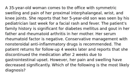 A 35-year-old woman comes to the office with symmetric swelling and pain of her proximal interphalangeal, wrist, and knee joints. She reports that her 5-year-old son was seen by his pediatrician last week for a facial rash and fever. The patient's family history is significant for diabetes mellitus and gout in her father and rheumatoid arthritis in her mother. Her serum rheumatoid factor is negative. Conservative management with nonsteroidal anti-inflammatory drugs is recommended. The patient returns for follow-up 4 weeks later and reports that she discontinued the medication after 2 weeks due to gastrointestinal upset. However, her pain and swelling have decreased significantly. Which of the following is the most likely diagnosis?