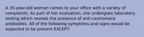 A 35-year-old woman comes to your office with a variety of complaints. As part of her evaluation, she undergoes laboratory testing which reveals the presence of anti-centromere antibodies. All of the following symptoms and signs would be expected to be present EXCEPT: