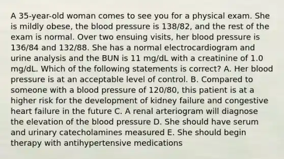 A 35-year-old woman comes to see you for a physical exam. She is mildly obese, the blood pressure is 138/82, and the rest of the exam is normal. Over two ensuing visits, her blood pressure is 136/84 and 132/88. She has a normal electrocardiogram and urine analysis and the BUN is 11 mg/dL with a creatinine of 1.0 mg/dL. Which of the following statements is correct? A. Her blood pressure is at an acceptable level of control. B. Compared to someone with a blood pressure of 120/80, this patient is at a higher risk for the development of kidney failure and congestive heart failure in the future C. A renal arteriogram will diagnose the elevation of the blood pressure D. She should have serum and urinary catecholamines measured E. She should begin therapy with antihypertensive medications